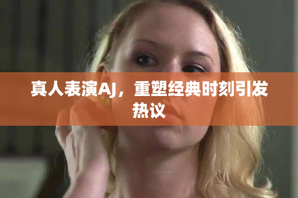 真人表演AJ，重塑经典时刻引发热议
