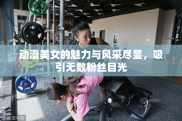 动漫美女的魅力与风采尽显，吸引无数粉丝目光