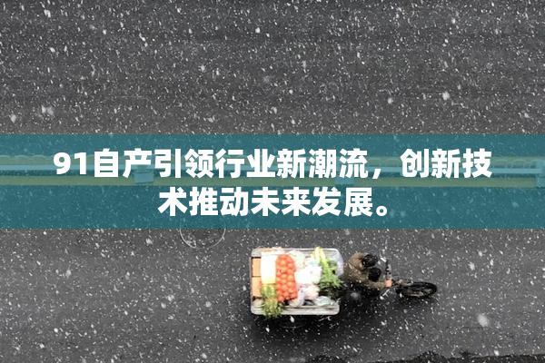 91自产引领行业新潮流，创新技术推动未来发展。