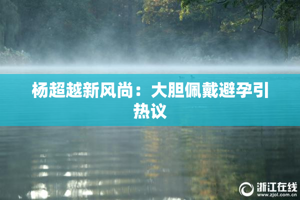 杨超越新风尚：大胆佩戴避孕引热议