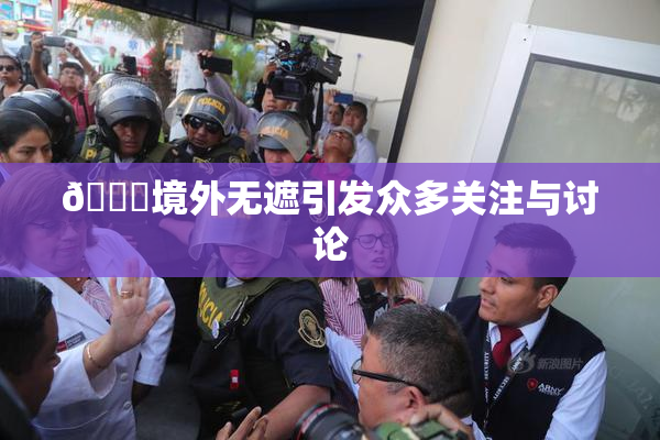 🔞境外无遮引发众多关注与讨论