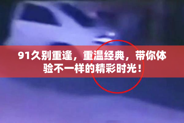 91久别重逢，重温经典，带你体验不一样的精彩时光！