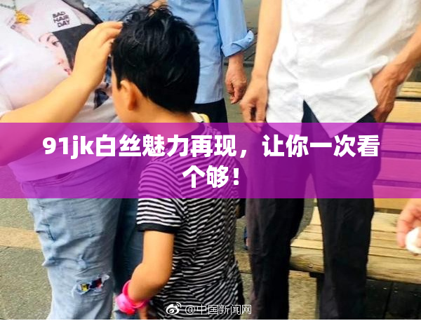 91jk白丝魅力再现，让你一次看个够！