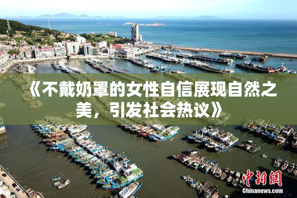 《不戴奶罩的女性自信展现自然之美，引发社会热议》