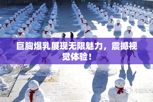 巨胸爆乳展现无限魅力，震撼视觉体验！