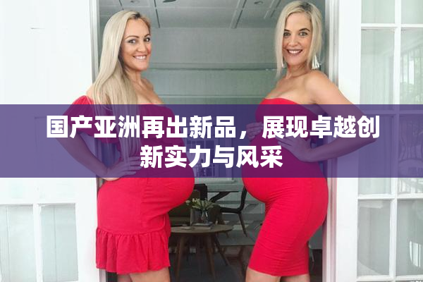 国产亚洲再出新品，展现卓越创新实力与风采