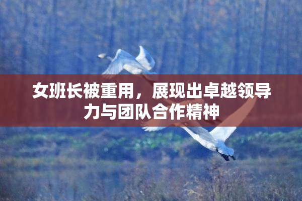 女班长被重用，展现出卓越领导力与团队合作精神