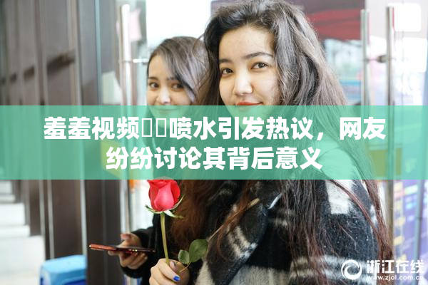 羞羞视频❌‌喷水引发热议，网友纷纷讨论其背后意义