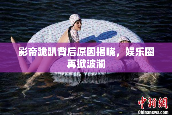 影帝跪趴背后原因揭晓，娱乐圈再掀波澜