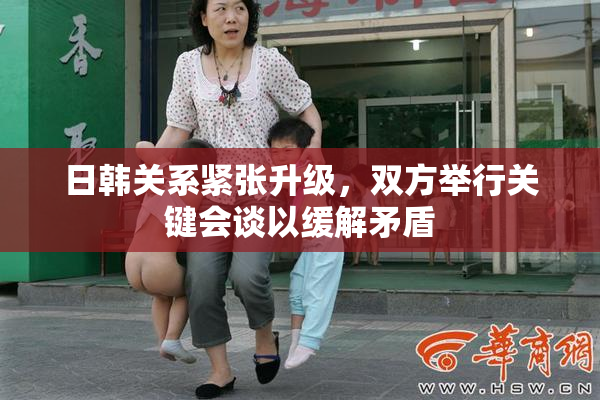 日韩关系紧张升级，双方举行关键会谈以缓解矛盾