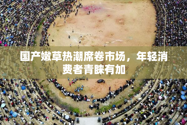 国产嫩草热潮席卷市场，年轻消费者青睐有加