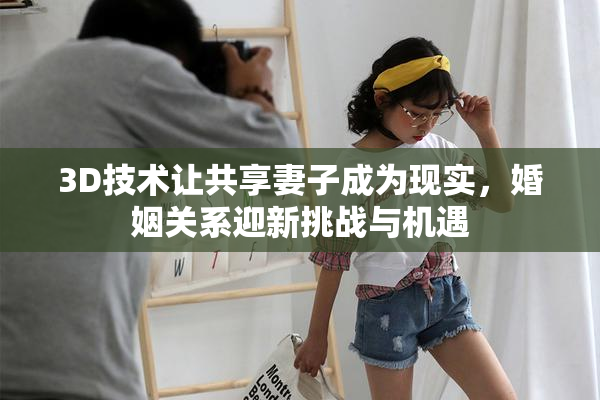 3D技术让共享妻子成为现实，婚姻关系迎新挑战与机遇