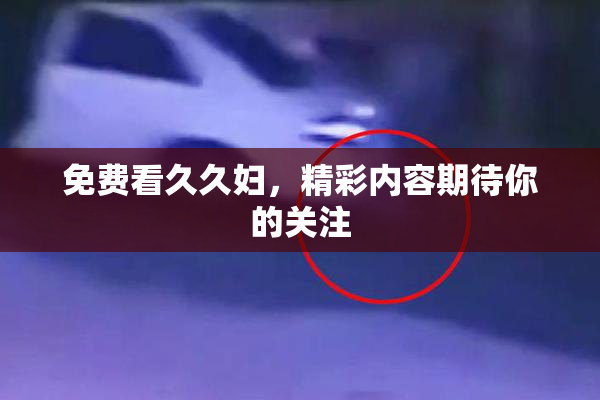 免费看久久妇，精彩内容期待你的关注