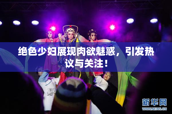 绝色少妇展现肉欲魅惑，引发热议与关注！