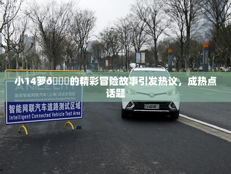 小14萝🔞的精彩冒险故事引发热议，成热点话题