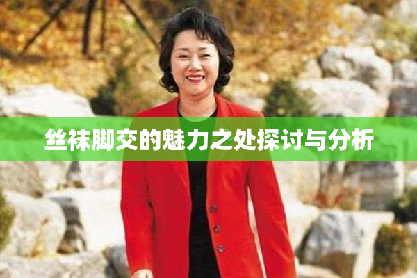 丝袜脚交的魅力之处探讨与分析