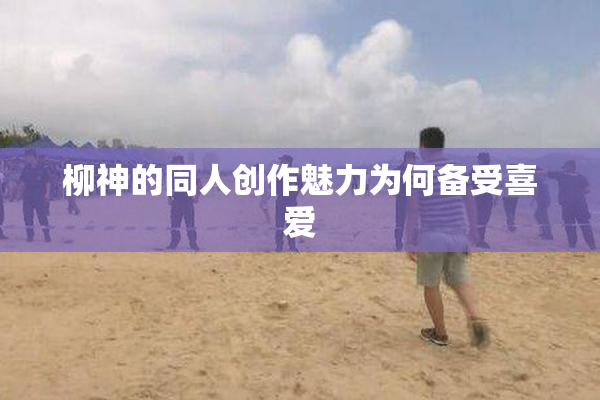 柳神的同人创作魅力为何备受喜爱