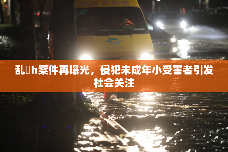 乱婬h案件再曝光，侵犯未成年小受害者引发社会关注