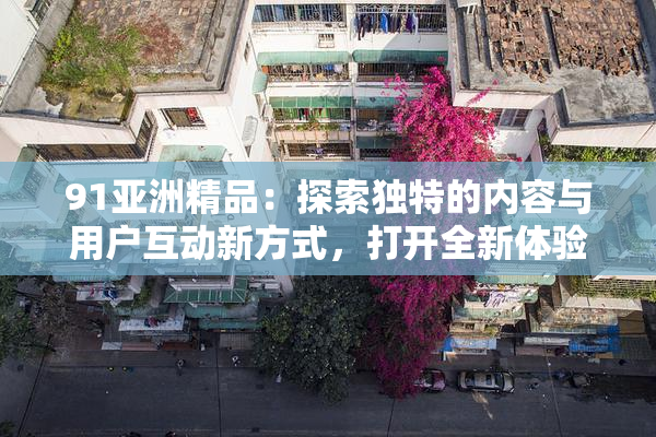 91亚洲精品：探索独特的内容与用户互动新方式，打开全新体验大门