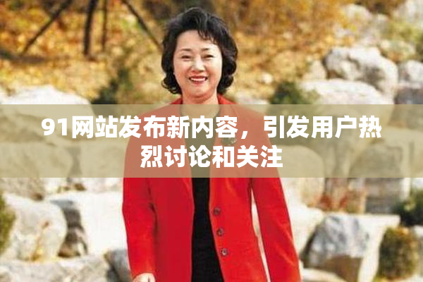 91网站发布新内容，引发用户热烈讨论和关注