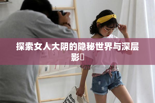 探索女人大阴的隐秘世界与深层影響