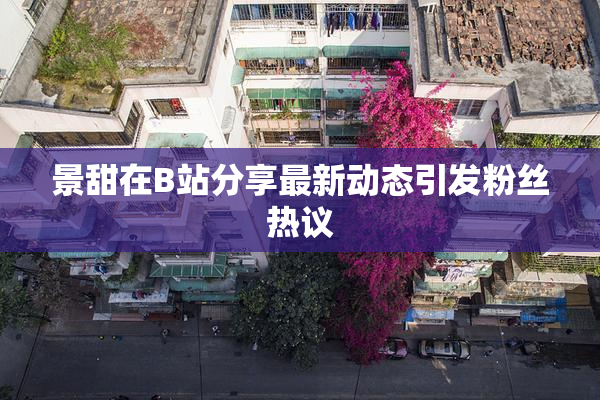 景甜在B站分享最新动态引发粉丝热议