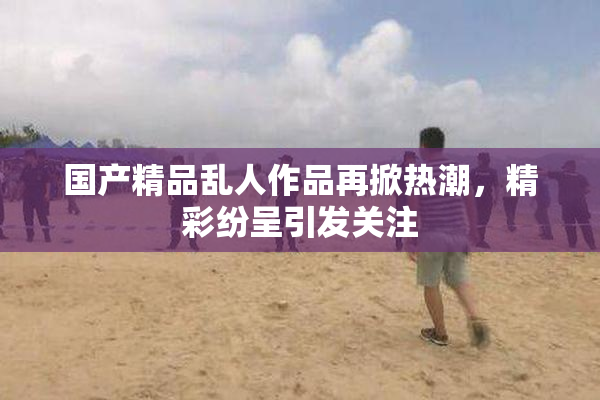 国产精品乱人作品再掀热潮，精彩纷呈引发关注