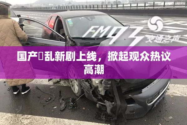 国产婬乱新剧上线，掀起观众热议高潮