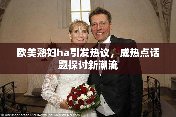 欧美熟妇ha引发热议，成热点话题探讨新潮流