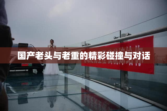 国产老头与老重的精彩碰撞与对话