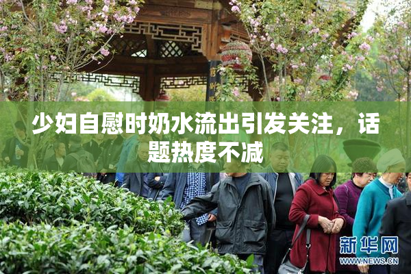 少妇自慰时奶水流出引发关注，话题热度不减