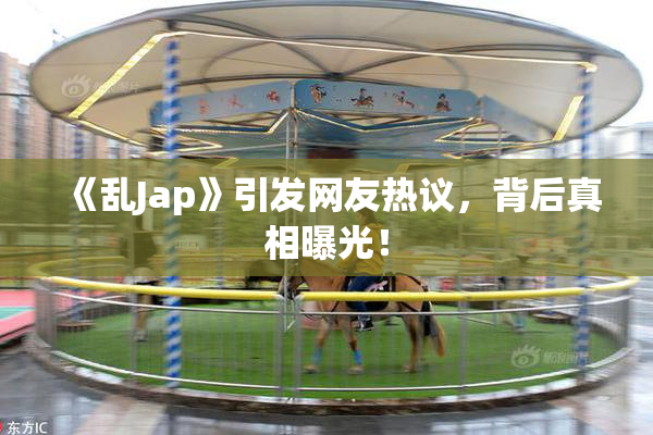 《乱Jap》引发网友热议，背后真相曝光！