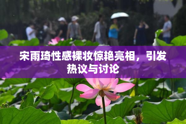 宋雨琦性感裸妆惊艳亮相，引发热议与讨论