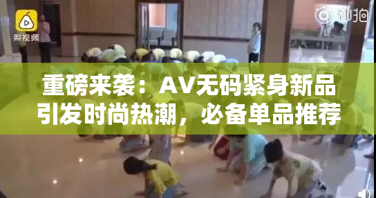 重磅来袭：AV无码紧身新品引发时尚热潮，必备单品推荐！