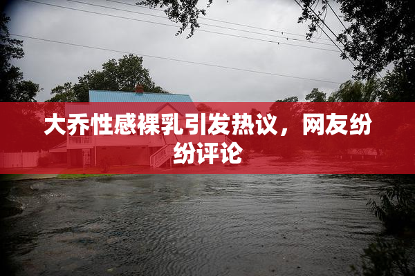 大乔性感裸乳引发热议，网友纷纷评论