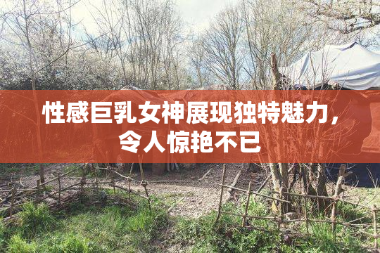 性感巨乳女神展现独特魅力，令人惊艳不已