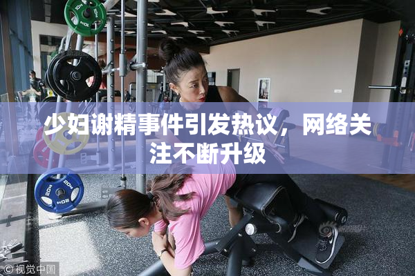 少妇谢精事件引发热议，网络关注不断升级