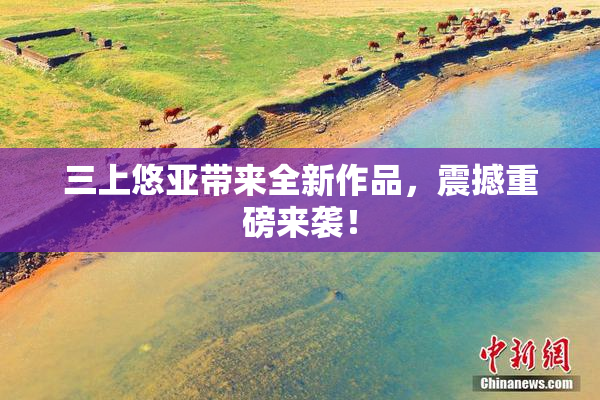三上悠亚带来全新作品，震撼重磅来袭！