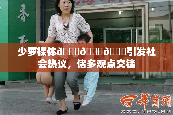 少萝裸体🔞🔞🔞引发社会热议，诸多观点交锋
