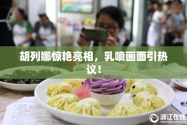 胡列娜惊艳亮相，乳喷画面引热议！