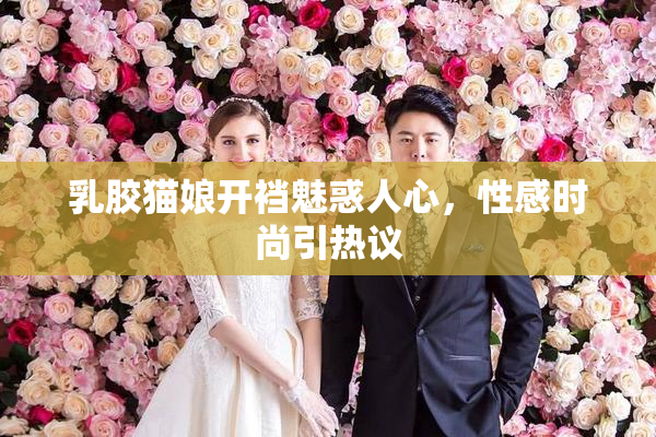 乳胶猫娘开裆魅惑人心，性感时尚引热议