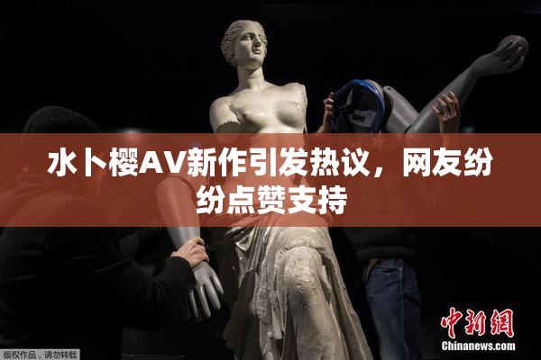 水卜樱AV新作引发热议，网友纷纷点赞支持