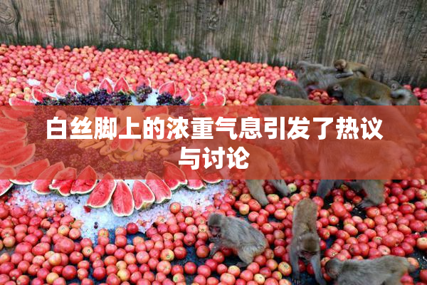 白丝脚上的浓重气息引发了热议与讨论