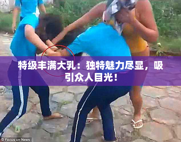 特级丰满大乳：独特魅力尽显，吸引众人目光！