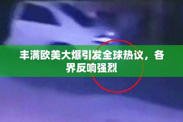 丰满欧美大爆引发全球热议，各界反响强烈