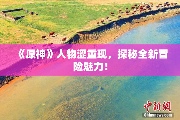 《原神》人物涩重现，探秘全新冒险魅力！