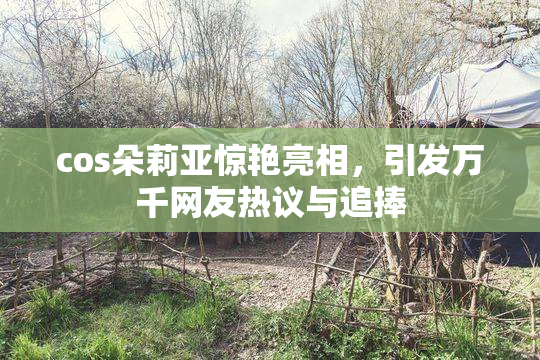 cos朵莉亚惊艳亮相，引发万千网友热议与追捧