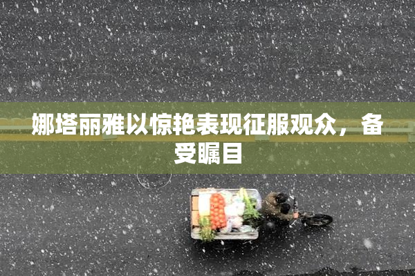 娜塔丽雅以惊艳表现征服观众，备受瞩目