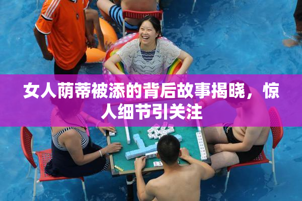 女人荫蒂被添的背后故事揭晓，惊人细节引关注