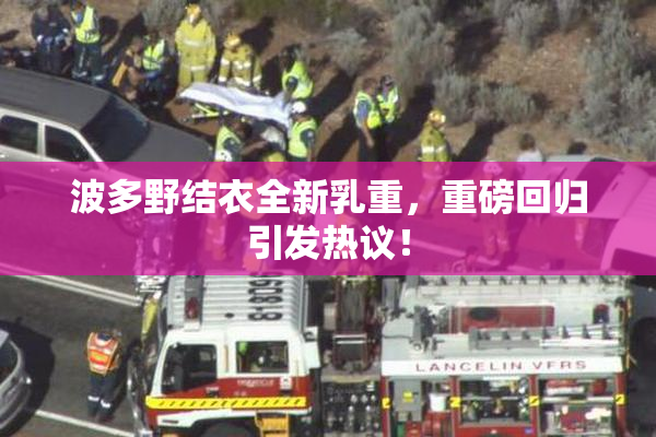 波多野结衣全新乳重，重磅回归引发热议！